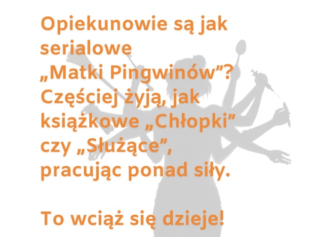 Grafika z sylwetką kobiety o wielu rękach w których trzyma m.in. strzykawkę, różne szczotki, długopis, środek dezynfekujący. Na jej tle jest napis: Opiekunowie są jak serialowe „Matki pingwinów”? Częściej żyją jak książkowe „Chłopki” czy „Służące”, pracując ponad siły. To wciąż się dzieje. 